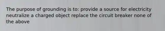 The purpose of grounding is to: provide a source for electricity neutralize a charged object replace the circuit breaker none of the above