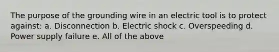 The purpose of the grounding wire in an electric tool is to protect against: a. Disconnection b. Electric shock c. Overspeeding d. Power supply failure e. All of the above