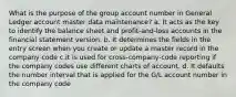 What is the purpose of the group account number in General Ledger account master data maintenance? a. It acts as the key to identify the balance sheet and profit-and-loss accounts in the financial statement version. b. It determines the fields in the entry screen when you create or update a master record in the company code c.it is used for cross-company-code reporting if the company codes use different charts of account. d. It defaults the number interval that is applied for the G/L account number in the company code