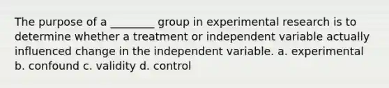 The purpose of a ________ group in experimental research is to determine whether a treatment or independent variable actually influenced change in the independent variable. a. experimental b. confound c. validity d. control