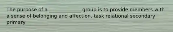 The purpose of a _____________ group is to provide members with a sense of belonging and affection. task relational secondary primary