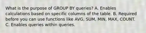 What is the purpose of GROUP BY queries? A. Enables calculations based on specific columns of the table. B. Required before you can use functions like AVG, SUM, MIN, MAX, COUNT. C. Enables queries within queries.