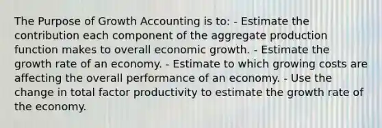 The Purpose of Growth Accounting is to: - Estimate the contribution each component of the aggregate production function makes to overall economic growth. - Estimate the growth rate of an economy. - Estimate to which growing costs are affecting the overall performance of an economy. - Use the change in total factor productivity to estimate the growth rate of the economy.