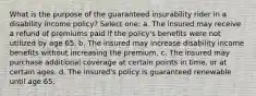 What is the purpose of the guaranteed insurability rider in a disability income policy? Select one: a. The insured may receive a refund of premiums paid if the policy's benefits were not utilized by age 65. b. The insured may increase disability income benefits without increasing the premium. c. The insured may purchase additional coverage at certain points in time, or at certain ages. d. The insured's policy is guaranteed renewable until age 65.