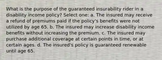 What is the purpose of the guaranteed insurability rider in a disability income policy? Select one: a. The insured may receive a refund of premiums paid if the policy's benefits were not utilized by age 65. b. The insured may increase disability income benefits without increasing the premium. c. The insured may purchase additional coverage at certain points in time, or at certain ages. d. The insured's policy is guaranteed renewable until age 65.