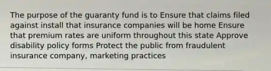 The purpose of the guaranty fund is to Ensure that claims filed against install that insurance companies will be home Ensure that premium rates are uniform throughout this state Approve disability policy forms Protect the public from fraudulent insurance company, marketing practices