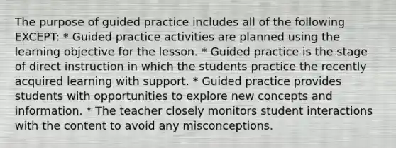 The purpose of guided practice includes all of the following EXCEPT: * Guided practice activities are planned using the learning objective for the lesson. * Guided practice is the stage of direct instruction in which the students practice the recently acquired learning with support. * Guided practice provides students with opportunities to explore new concepts and information. * The teacher closely monitors student interactions with the content to avoid any misconceptions.