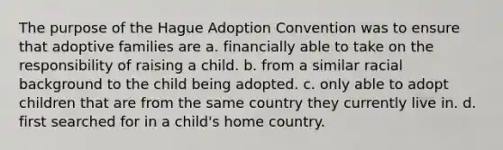 The purpose of the Hague Adoption Convention was to ensure that adoptive families are a. financially able to take on the responsibility of raising a child. b. from a similar racial background to the child being adopted. c. only able to adopt children that are from the same country they currently live in. d. first searched for in a child's home country.