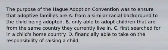 The purpose of the Hague Adoption Convention was to ensure that adoptive families are A. from a similar racial background to the child being adopted. B. only able to adopt children that are from the same country they currently live in. C. first searched for in a child's home country. D. financially able to take on the responsibility of raising a child.