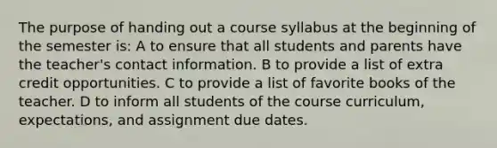 The purpose of handing out a course syllabus at the beginning of the semester is: A to ensure that all students and parents have the teacher's contact information. B to provide a list of extra credit opportunities. C to provide a list of favorite books of the teacher. D to inform all students of the course curriculum, expectations, and assignment due dates.