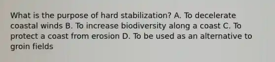 What is the purpose of hard stabilization? A. To decelerate coastal winds B. To increase biodiversity along a coast C. To protect a coast from erosion D. To be used as an alternative to groin fields