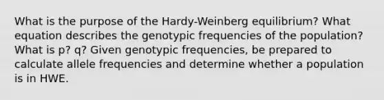 What is the purpose of the Hardy-Weinberg equilibrium? What equation describes the genotypic frequencies of the population? What is p? q? Given genotypic frequencies, be prepared to calculate allele frequencies and determine whether a population is in HWE.