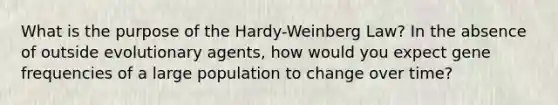 What is the purpose of the Hardy-Weinberg Law? In the absence of outside evolutionary agents, how would you expect gene frequencies of a large population to change over time?