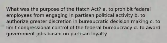 What was the purpose of the Hatch Act? a. to prohibit federal employees from engaging in partisan political activity b. to authorize greater discretion in bureaucratic decision making c. to limit congressional control of the federal bureaucracy d. to award government jobs based on partisan loyalty