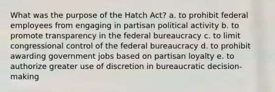 What was the purpose of the Hatch Act? a. to prohibit federal employees from engaging in partisan political activity b. to promote transparency in the federal bureaucracy c. to limit congressional control of the federal bureaucracy d. to prohibit awarding government jobs based on partisan loyalty e. to authorize greater use of discretion in bureaucratic decision-making