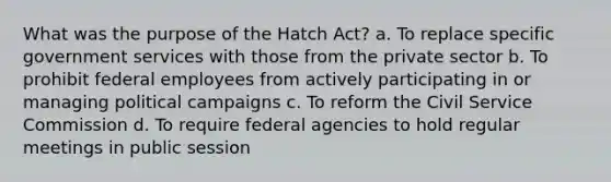 What was the purpose of the Hatch Act? a. To replace specific government services with those from the private sector b. To prohibit federal employees from actively participating in or managing political campaigns c. To reform the Civil Service Commission d. To require federal agencies to hold regular meetings in public session