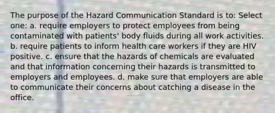 The purpose of the Hazard Communication Standard is to: Select one: a. require employers to protect employees from being contaminated with patients' body fluids during all work activities. b. require patients to inform health care workers if they are HIV positive. c. ensure that the hazards of chemicals are evaluated and that information concerning their hazards is transmitted to employers and employees. d. make sure that employers are able to communicate their concerns about catching a disease in the office.