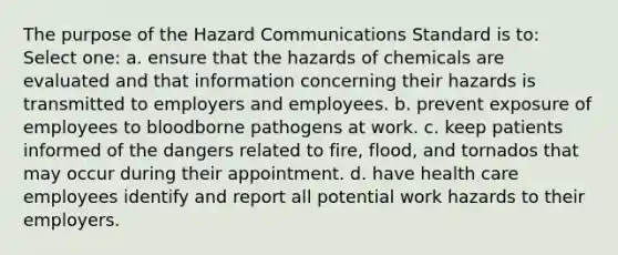 The purpose of the Hazard Communications Standard is to: Select one: a. ensure that the hazards of chemicals are evaluated and that information concerning their hazards is transmitted to employers and employees. b. prevent exposure of employees to bloodborne pathogens at work. c. keep patients informed of the dangers related to fire, flood, and tornados that may occur during their appointment. d. have health care employees identify and report all potential work hazards to their employers.