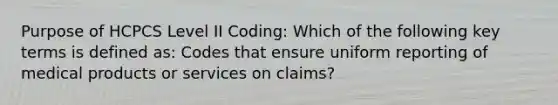 Purpose of HCPCS Level II Coding: Which of the following key terms is defined as: Codes that ensure uniform reporting of medical products or services on claims?