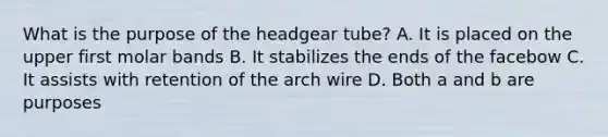 What is the purpose of the headgear tube? A. It is placed on the upper first molar bands B. It stabilizes the ends of the facebow C. It assists with retention of the arch wire D. Both a and b are purposes