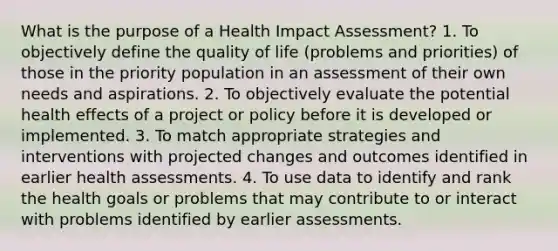 What is the purpose of a Health Impact Assessment? 1. To objectively define the quality of life (problems and priorities) of those in the priority population in an assessment of their own needs and aspirations. 2. To objectively evaluate the potential health effects of a project or policy before it is developed or implemented. 3. To match appropriate strategies and interventions with projected changes and outcomes identified in earlier health assessments. 4. To use data to identify and rank the health goals or problems that may contribute to or interact with problems identified by earlier assessments.