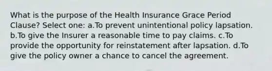 What is the purpose of the Health Insurance Grace Period Clause? Select one: a.To prevent unintentional policy lapsation. b.To give the Insurer a reasonable time to pay claims. c.To provide the opportunity for reinstatement after lapsation. d.To give the policy owner a chance to cancel the agreement.