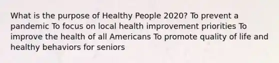 What is the purpose of Healthy People 2020? To prevent a pandemic To focus on local health improvement priorities To improve the health of all Americans To promote quality of life and healthy behaviors for seniors