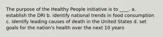 The purpose of the Healthy People initiative is to ____. a. ​establish the DRI b. ​identify national trends in food consumption c. ​identify leading causes of death in the United States d. ​set goals for the nation's health over the next 10 years