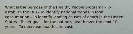 What is the purpose of the Healthy People program? - To establish the DRI - To identify national trends in food consumption - To identify leading causes of death in the United States - To set goals for the nation's health over the next 10 years - To decrease health care costs