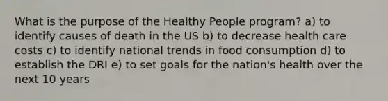 What is the purpose of the Healthy People program? a) to identify causes of death in the US b) to decrease health care costs c) to identify national trends in food consumption d) to establish the DRI e) to set goals for the nation's health over the next 10 years