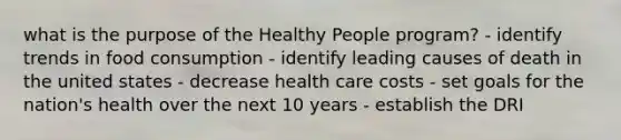 what is the purpose of the Healthy People program? - identify trends in food consumption - identify leading causes of death in the united states - decrease health care costs - set goals for the nation's health over the next 10 years - establish the DRI