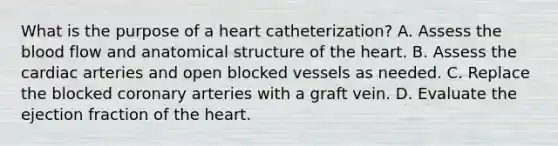 What is the purpose of a heart catheterization? A. Assess the blood flow and anatomical structure of the heart. B. Assess the cardiac arteries and open blocked vessels as needed. C. Replace the blocked coronary arteries with a graft vein. D. Evaluate the ejection fraction of the heart.