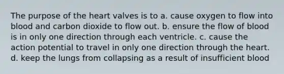 The purpose of the heart valves is to a. cause oxygen to flow into blood and carbon dioxide to flow out. b. ensure the flow of blood is in only one direction through each ventricle. c. cause the action potential to travel in only one direction through the heart. d. keep the lungs from collapsing as a result of insufficient blood