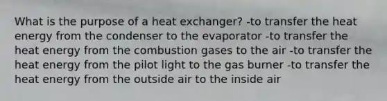 What is the purpose of a heat exchanger? -to transfer the heat energy from the condenser to the evaporator -to transfer the heat energy from the combustion gases to the air -to transfer the heat energy from the pilot light to the gas burner -to transfer the heat energy from the outside air to the inside air