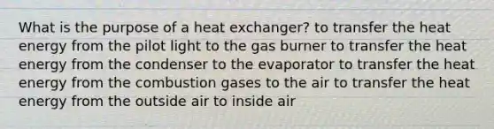 What is the purpose of a heat exchanger? to transfer the heat energy from the pilot light to the gas burner to transfer the heat energy from the condenser to the evaporator to transfer the heat energy from the combustion gases to the air to transfer the heat energy from the outside air to inside air