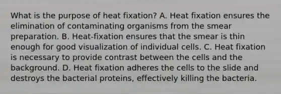 What is the purpose of heat fixation? A. Heat fixation ensures the elimination of contaminating organisms from the smear preparation. B. Heat-fixation ensures that the smear is thin enough for good visualization of individual cells. C. Heat fixation is necessary to provide contrast between the cells and the background. D. Heat fixation adheres the cells to the slide and destroys the bacterial proteins, effectively killing the bacteria.