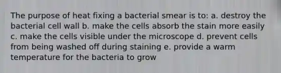 The purpose of heat fixing a bacterial smear is to: a. destroy the bacterial cell wall b. make the cells absorb the stain more easily c. make the cells visible under the microscope d. prevent cells from being washed off during staining e. provide a warm temperature for the bacteria to grow