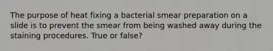 The purpose of heat fixing a bacterial smear preparation on a slide is to prevent the smear from being washed away during the staining procedures. True or false?