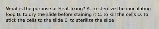 What is the purpose of Heat-fixing? A. to sterilize the inoculating loop B. to dry the slide before staining it C. to kill the cells D. to stick the cells to the slide E. to sterilize the slide