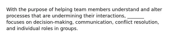 With the purpose of helping team members understand and alter processes that are undermining their interactions, _______ focuses on decision-making, communication, conflict resolution, and individual roles in groups.