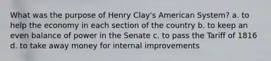 What was the purpose of Henry Clay's American System? a. to help the economy in each section of the country b. to keep an even balance of power in the Senate c. to pass the Tariff of 1816 d. to take away money for internal improvements