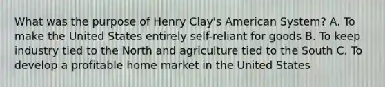 What was the purpose of Henry Clay's American System? A. To make the United States entirely self-reliant for goods B. To keep industry tied to the North and agriculture tied to the South C. To develop a profitable home market in the United States