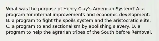 What was the purpose of Henry Clay's American System? A. a program for internal improvements and economic development. B. a program to fight the spoils system and the aristocratic elite. C. a program to end sectionalism by abolishing slavery. D. a program to help the agrarian tribes of the South before Removal.