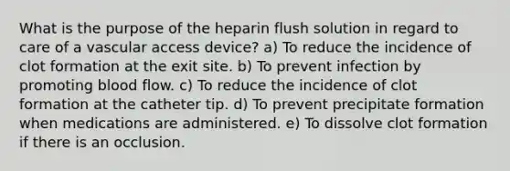 What is the purpose of the heparin flush solution in regard to care of a vascular access device? a) To reduce the incidence of clot formation at the exit site. b) To prevent infection by promoting blood flow. c) To reduce the incidence of clot formation at the catheter tip. d) To prevent precipitate formation when medications are administered. e) To dissolve clot formation if there is an occlusion.