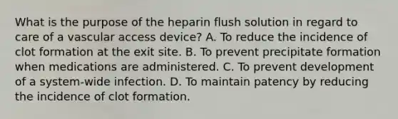 What is the purpose of the heparin flush solution in regard to care of a vascular access device? A. To reduce the incidence of clot formation at the exit site. B. To prevent precipitate formation when medications are administered. C. To prevent development of a system-wide infection. D. To maintain patency by reducing the incidence of clot formation.