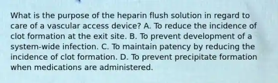 What is the purpose of the heparin flush solution in regard to care of a vascular access device? A. To reduce the incidence of clot formation at the exit site. B. To prevent development of a system-wide infection. C. To maintain patency by reducing the incidence of clot formation. D. To prevent precipitate formation when medications are administered.