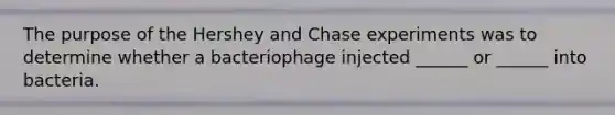 The purpose of the Hershey and Chase experiments was to determine whether a bacteriophage injected ______ or ______ into bacteria.