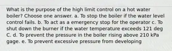 What is the purpose of the high limit control on a hot water boiler? Choose one answer. a. To stop the boiler if the water level control fails. b. To act as a emergency stop for the operator c. To shut down the burner if the water temperature exceeds 121 deg C. d. To prevent the pressure in the boiler rising above 210 kPa gage. e. To prevent excessive pressure from developing