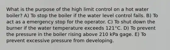 What is the purpose of the high limit control on a hot water boiler? A) To stop the boiler if the water level control fails. B) To act as a emergency stop for the operator. C) To shut down the burner if the water temperature exceeds 121°C. D) To prevent the pressure in the boiler rising above 210 kPa gage. E) To prevent excessive pressure from developing.