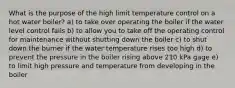 What is the purpose of the high limit temperature control on a hot water boiler? a) to take over operating the boiler if the water level control fails b) to allow you to take off the operating control for maintenance without shutting down the boiler c) to shut down the burner if the water temperature rises too high d) to prevent the pressure in the boiler rising above 210 kPa gage e) to limit high pressure and temperature from developing in the boiler